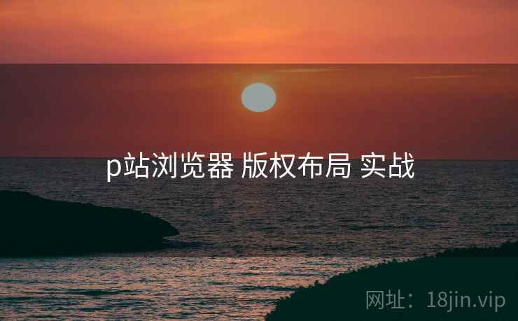 p站浏览器 版权布局 实战