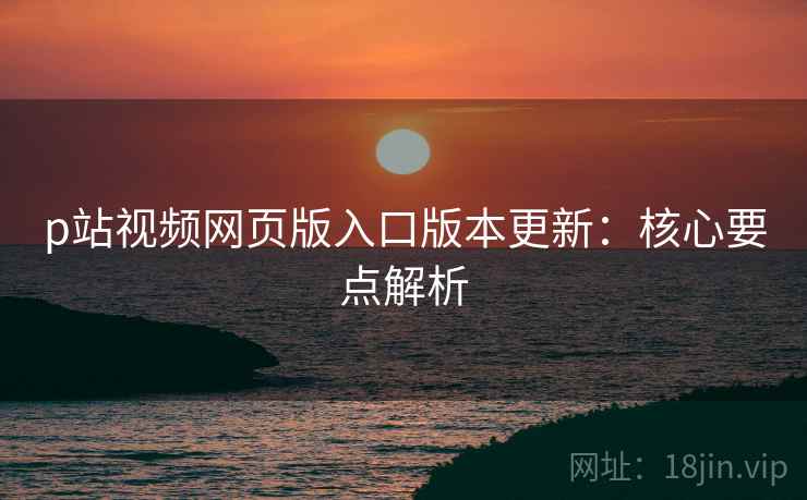 p站视频网页版入口版本更新：核心要点解析