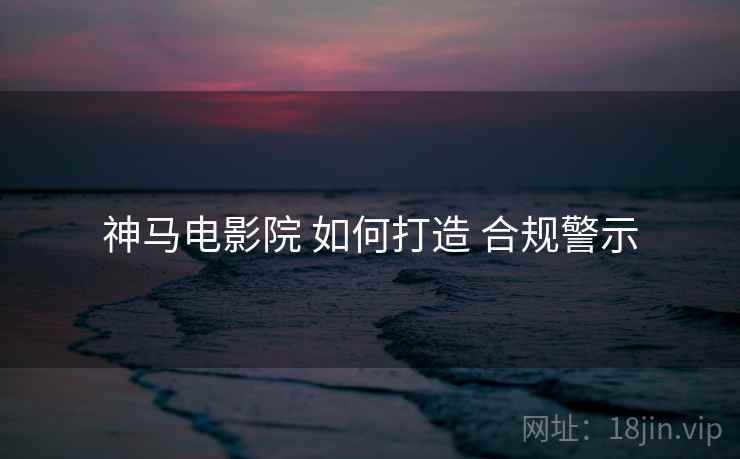 神马电影院 如何打造 合规警示