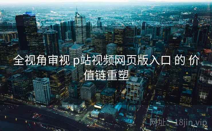 全视角审视 p站视频网页版入口 的 价值链重塑