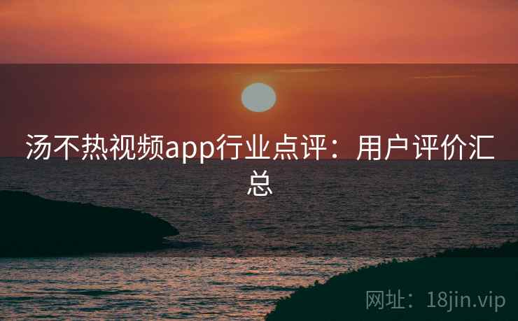汤不热视频app行业点评：用户评价汇总