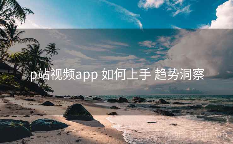 p站视频app 如何上手 趋势洞察