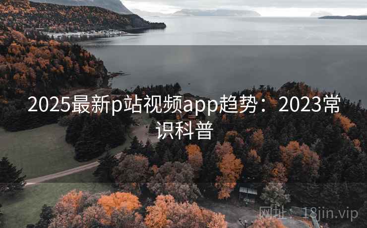 2025最新p站视频app趋势：2023常识科普