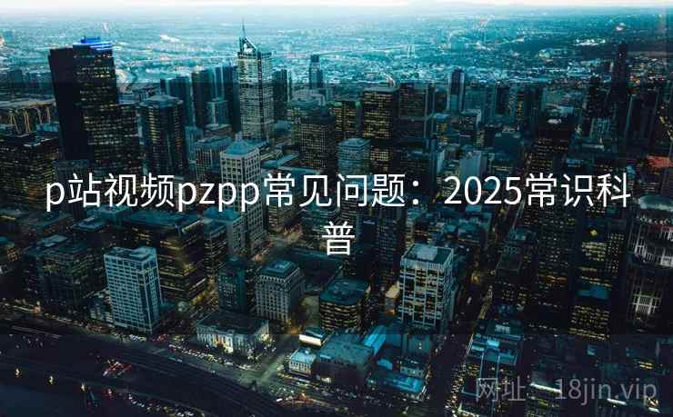 p站视频pzpp常见问题：2025常识科普