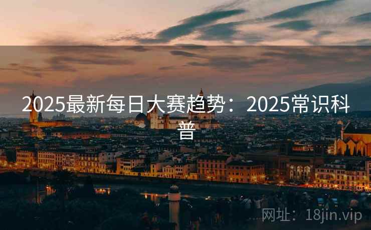 2025最新每日大赛趋势：2025常识科普