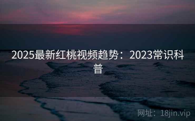 2025最新红桃视频趋势：2023常识科普